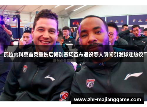 瓦拉内科莫首秀重伤后悔别赛场宣布退役感人瞬间引发球迷热议 瓦拉内科莫首秀重伤后悔别赛场宣布退役感人瞬间引发球迷热议
