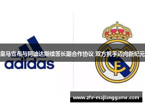 皇马宣布与阿迪达斯续签长期合作协议 双方携手迈向新纪元